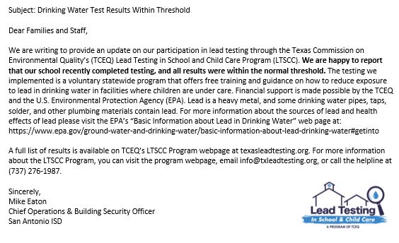 Subject: Drinking Water Test Results Within Threshold

Dear Families and Staff,

We are writing to provide an update on our participation in lead testing through the Texas Commission on Environmental Quality’s (TCEQ) Lead Testing in School and Child Care Program (LTSCC). We are happy to report that our school recently completed testing, and all results were within the normal threshold. The testing we implemented is a voluntary statewide program that offers free training and guidance on how to reduce exposure to lead in drinking water in facilities where children are under care. Financial support is made possible by the TCEQ and the U.S. Environmental Protection Agency (EPA). Lead is a heavy metal, and some drinking water pipes, taps, solder, and other plumbing materials contain lead. For more information about the sources of lead and health effects of lead please visit the EPA’s “Basic Information about Lead in Drinking Water” web page at: https://www.epa.gov/ground-water-and-drinking-water/basic-information-about-lead-drinking-water#getinto  

A full list of results is available on TCEQ’s LTSCC Program webpage at texasleadtesting.org. For more information about the LTSCC Program, you can visit the program webpage, email info@txleadtesting.org, or call the helpline at (737) 276-1987. 

Sincerely,
Mike Eaton
Chief Operations & Building Security Officer
San Antonio ISD
